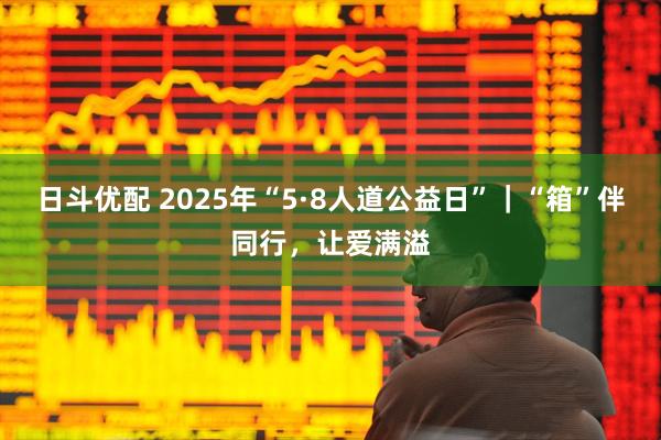 日斗优配 2025年“5·8人道公益日”｜“箱”伴同行，让爱满溢