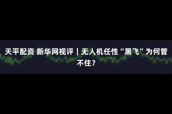 天平配资 新华网视评｜无人机任性“黑飞”为何管不住？