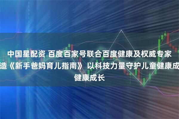中国星配资 百度百家号联合百度健康及权威专家打造《新手爸妈育儿指南》 以科技力量守护儿童健康成长