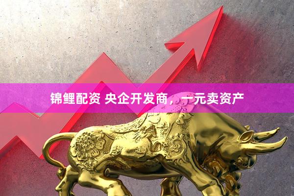 锦鲤配资 央企开发商，一元卖资产