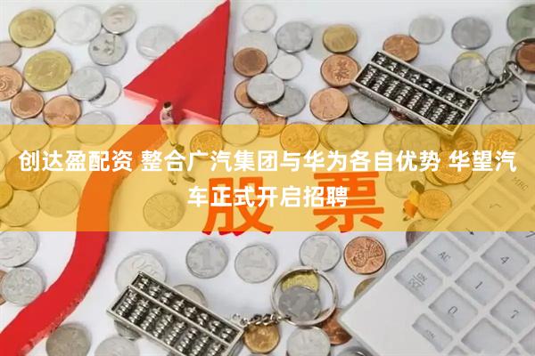 创达盈配资 整合广汽集团与华为各自优势 华望汽车正式开启招聘