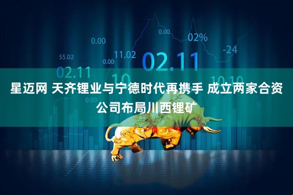 星迈网 天齐锂业与宁德时代再携手 成立两家合资公司布局川西锂矿