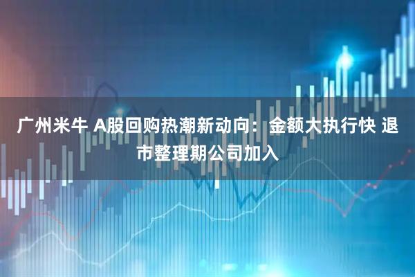 广州米牛 A股回购热潮新动向：金额大执行快 退市整理期公司加入
