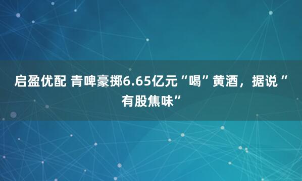 启盈优配 青啤豪掷6.65亿元“喝”黄酒，据说“有股焦味”