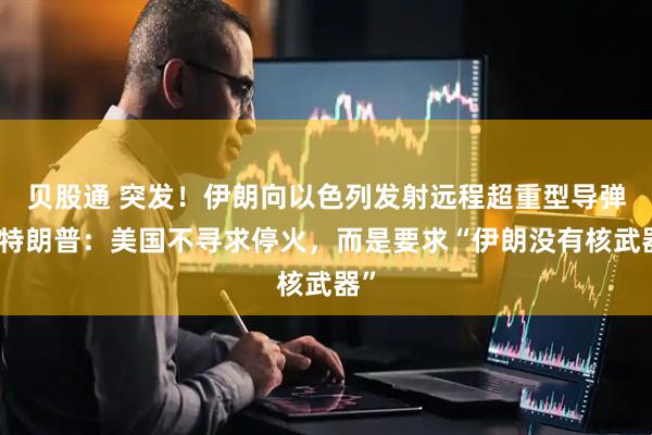 贝股通 突发！伊朗向以色列发射远程超重型导弹！特朗普：美国不寻求停火，而是要求“伊朗没有核武器”