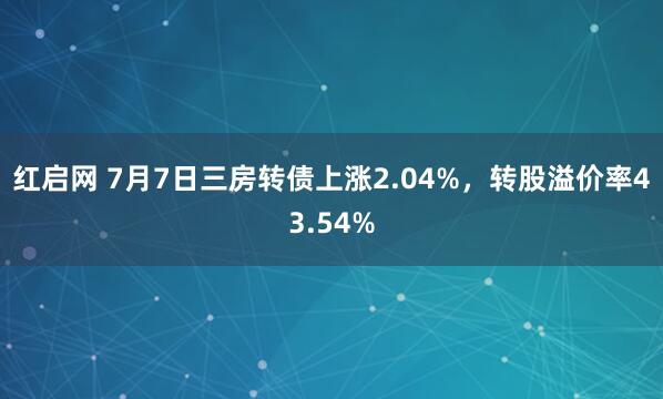 红启网 7月7日三房转债上涨2.04%，转股溢价率43.54%