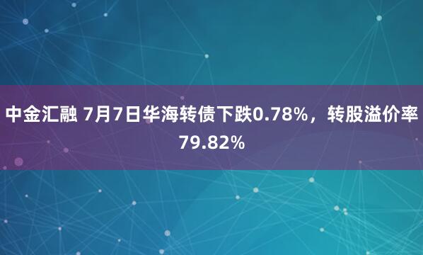中金汇融 7月7日华海转债下跌0.78%，转股溢价率79.82%