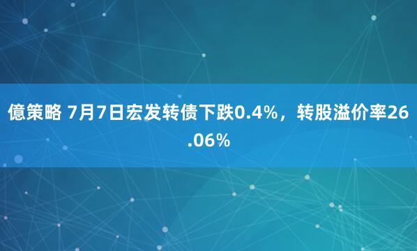 億策略 7月7日宏发转债下跌0.4%，转股溢价率26.06%