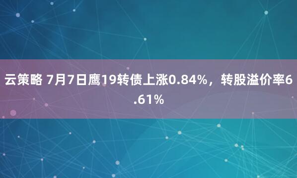 云策略 7月7日鹰19转债上涨0.84%，转股溢价率6.61%