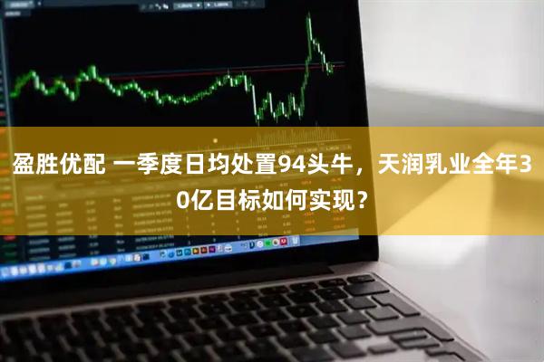 盈胜优配 一季度日均处置94头牛，天润乳业全年30亿目标如何实现？