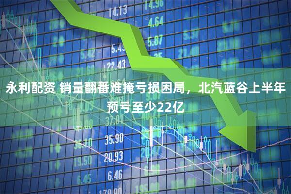 永利配资 销量翻番难掩亏损困局，北汽蓝谷上半年预亏至少22亿