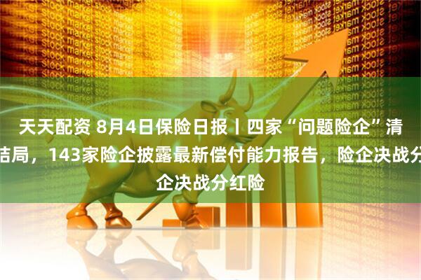 天天配资 8月4日保险日报丨四家“问题险企”清算大结局，143家险企披露最新偿付能力报告，险企决战分红险