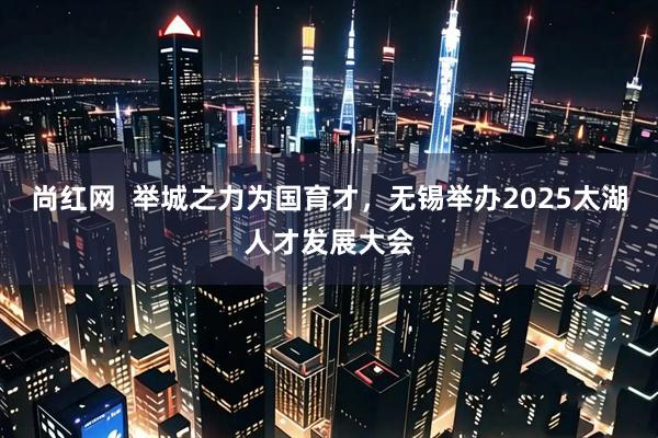 尚红网  举城之力为国育才，无锡举办2025太湖人才发展大会