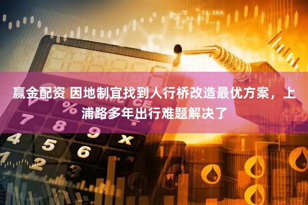 赢金配资 因地制宜找到人行桥改造最优方案，上浦路多年出行难题解决了