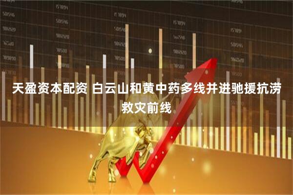 天盈资本配资 白云山和黄中药多线并进驰援抗涝救灾前线