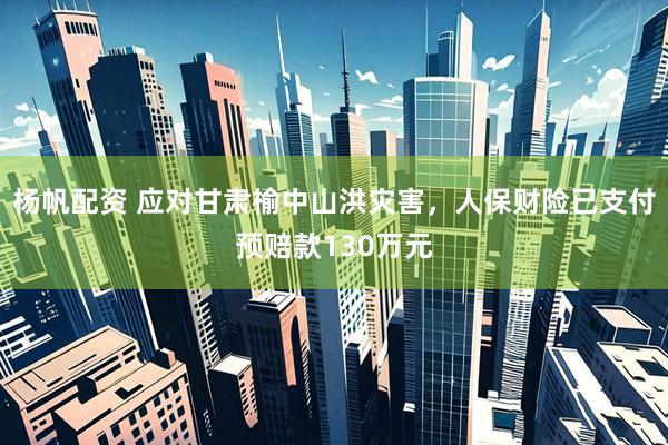 杨帆配资 应对甘肃榆中山洪灾害，人保财险已支付预赔款130万元