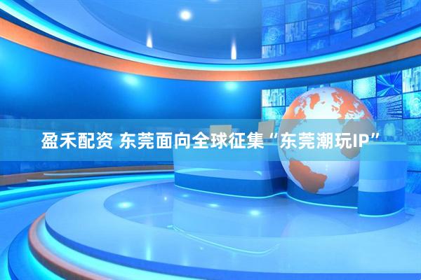 盈禾配资 东莞面向全球征集“东莞潮玩IP”
