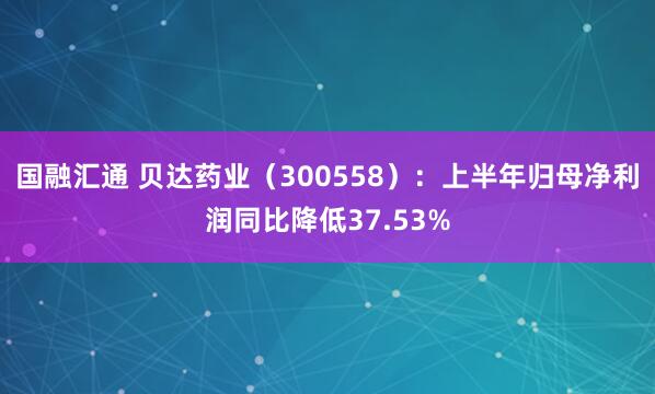 国融汇通 贝达药业（300558）：上半年归母净利润同比降低37.53%