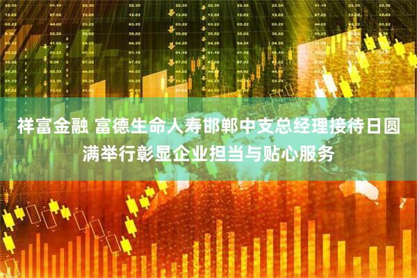 祥富金融 富德生命人寿邯郸中支总经理接待日圆满举行彰显企业担当与贴心服务