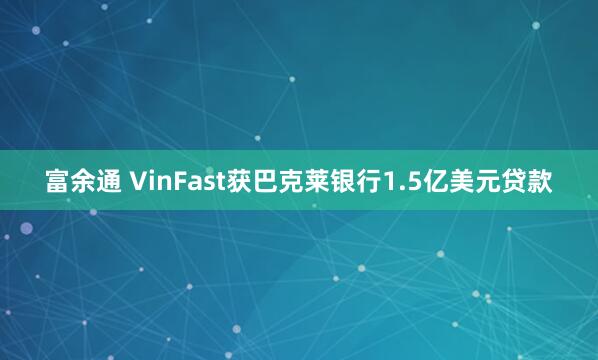 富余通 VinFast获巴克莱银行1.5亿美元贷款