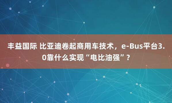 丰益国际 比亚迪卷起商用车技术，e-Bus平台3.0靠什么实现“电比油强”？