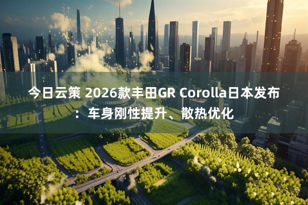 今日云策 2026款丰田GR Corolla日本发布：车身刚性提升、散热优化