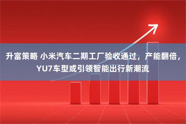 升富策略 小米汽车二期工厂验收通过，产能翻倍，YU7车型或引领智能出行新潮流