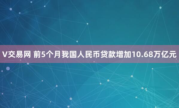 V交易网 前5个月我国人民币贷款增加10.68万亿元