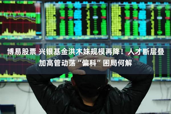 博易股票 兴银基金洪木妹规模再降！人才断层叠加高管动荡“偏科”困局何解