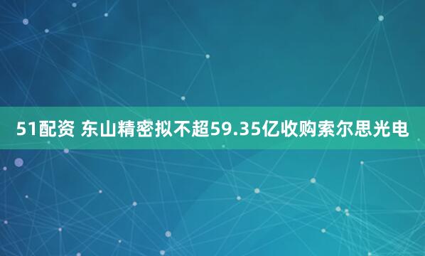 51配资 东山精密拟不超59.35亿收购索尔思光电