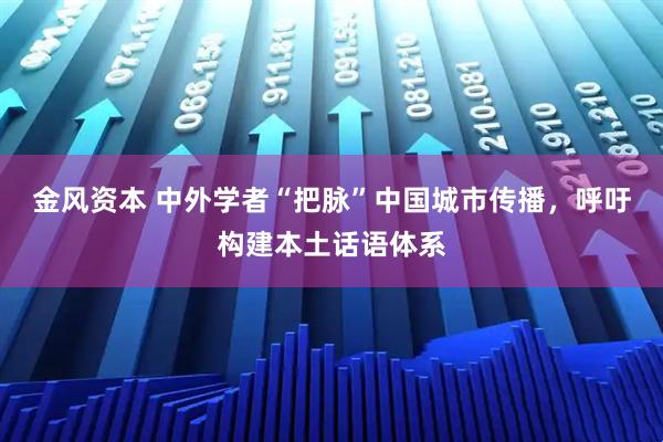 金风资本 中外学者“把脉”中国城市传播，呼吁构建本土话语体系