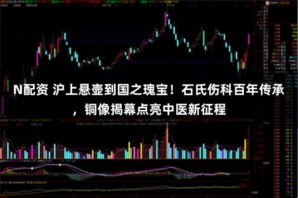 N配资 沪上悬壶到国之瑰宝!石氏伤科百年传承,铜像揭幕点亮中医新征程