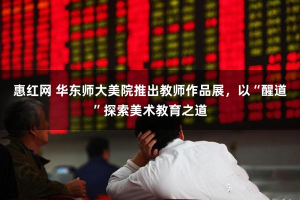 惠红网 华东师大美院推出教师作品展，以“醒道”探索美术教育之道
