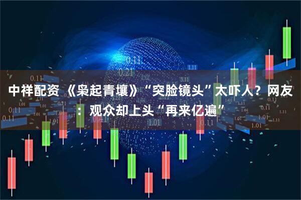 中祥配资 《枭起青壤》“突脸镜头”太吓人？网友：观众却上头“再来亿遍”