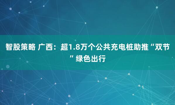 智股策略 广西：超1.8万个公共充电桩助推“双节”绿色出行