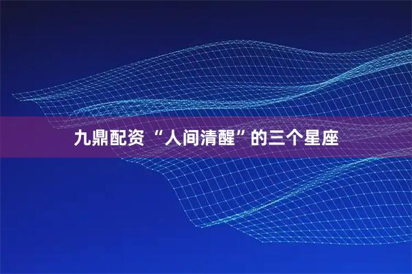 九鼎配资 “人间清醒”的三个星座