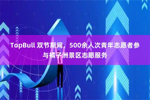 TopBull 双节期间，500余人次青年志愿者参与橘子洲景区志愿服务