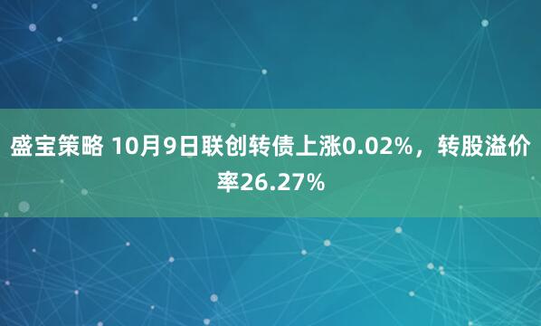 盛宝策略 10月9日联创转债上涨0.02%，转股溢价率26.27%