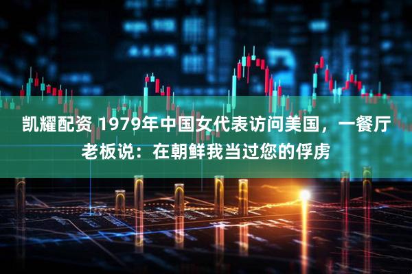 凯耀配资 1979年中国女代表访问美国，一餐厅老板说：在朝鲜我当过您的俘虏