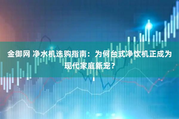 金御网 净水机选购指南:为何台式净饮机正成为现代家庭新宠?