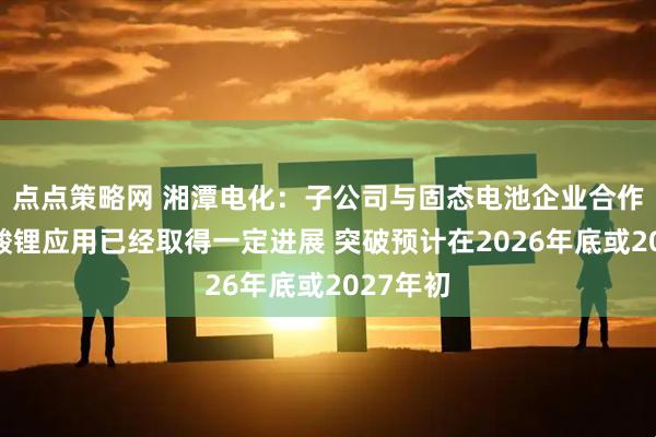 点点策略网 湘潭电化：子公司与固态电池企业合作研发锰酸锂应用已经取得一定进展 突破预计在2026年底或2027年初