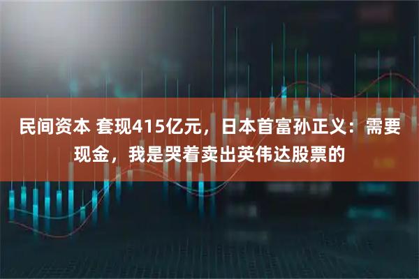 民间资本 套现415亿元，日本首富孙正义：需要现金，我是哭着卖出英伟达股票的