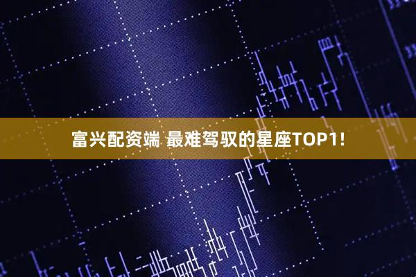 富兴配资端 最难驾驭的星座TOP1!