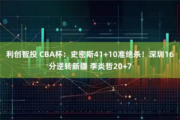 利创智投 CBA杯：史密斯41+10准绝杀！深圳16分逆转新疆 李炎哲20+7