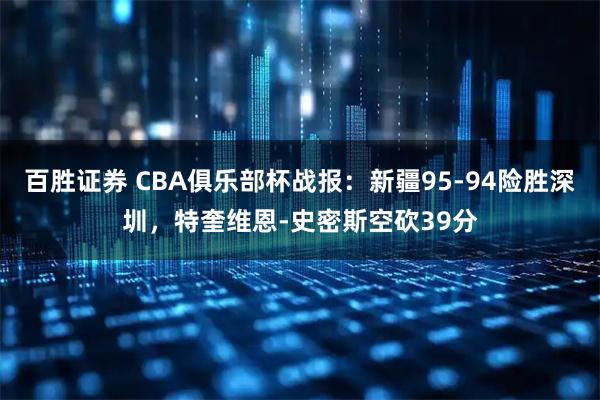 百胜证券 CBA俱乐部杯战报：新疆95-94险胜深圳，特奎维恩-史密斯空砍39分
