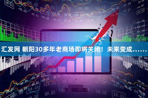汇发网 朝阳30多年老商场即将关闭!未来变成……
