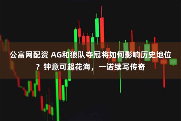 公富网配资 AG和狼队夺冠将如何影响历史地位?钟意可超花海,一诺续写传奇