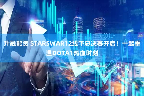 升融配资 STARSWAR12线下总决赛开启!一起重温DOTA1热血时刻