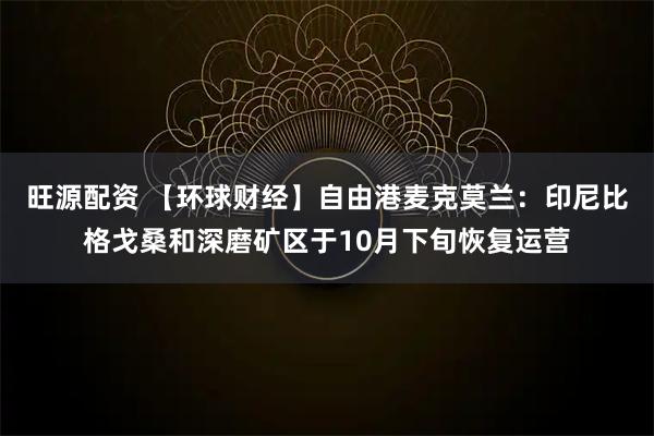 旺源配资 【环球财经】自由港麦克莫兰:印尼比格戈桑和深磨矿区于10月下旬恢复运营