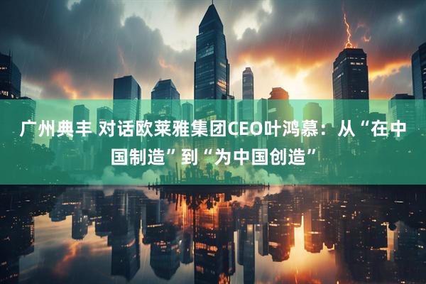 广州典丰 对话欧莱雅集团CEO叶鸿慕:从“在中国制造”到“为中国创造”